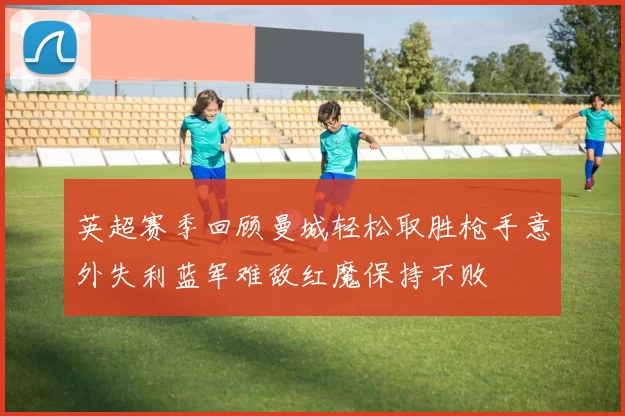 英超赛季回顾曼城轻松取胜枪手意外失利蓝军难敌红魔保持不败