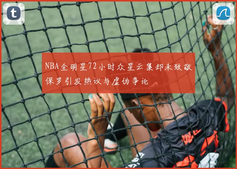 NBA全明星72小时众星云集却未致敬保罗引发热议与虚伪争论