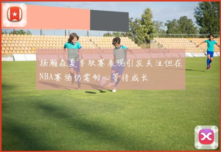 杨瀚森夏季联赛表现引发关注但在NBA赛场仍需耐心等待成长
