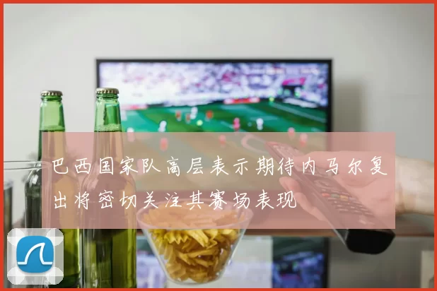 巴西国家队高层表示期待内马尔复出将密切关注其赛场表现