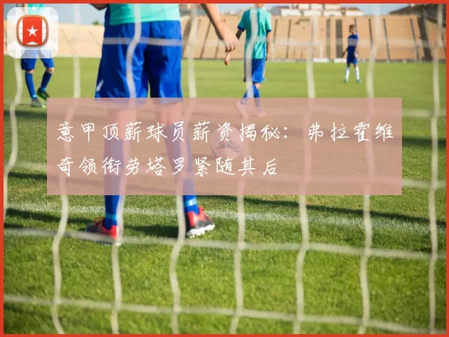 意甲顶薪球员薪资揭秘：弗拉霍维奇领衔劳塔罗紧随其后