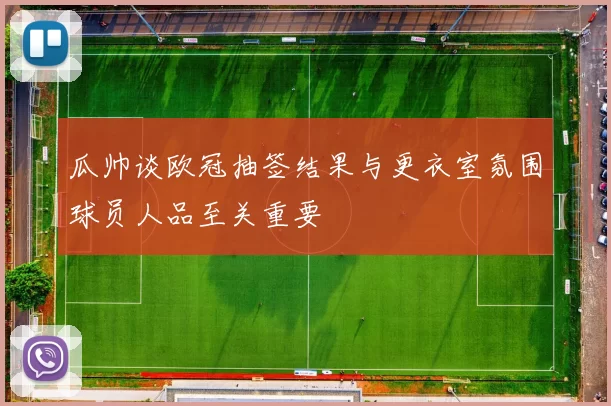 瓜帅谈欧冠抽签结果与更衣室氛围球员人品至关重要