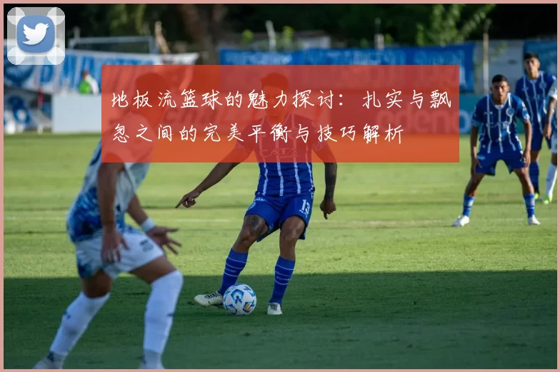 地板流篮球的魅力探讨：扎实与飘忽之间的完美平衡与技巧解析