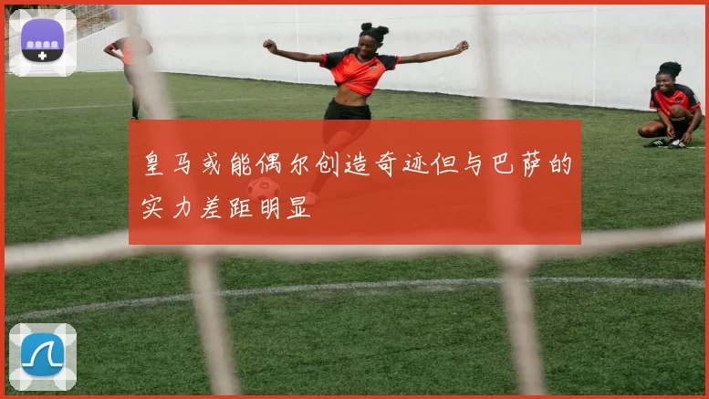 皇马或能偶尔创造奇迹但与巴萨的实力差距明显