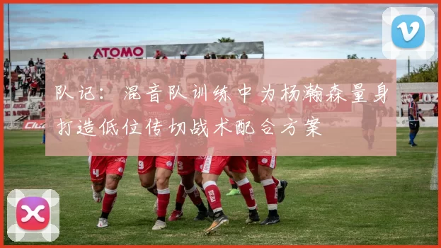 队记：混音队训练中为杨瀚森量身打造低位传切战术配合方案