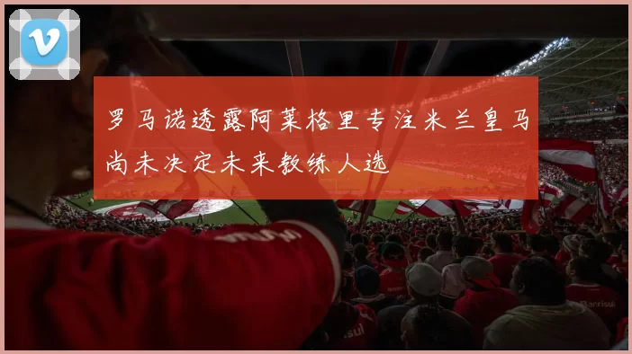 罗马诺透露阿莱格里专注米兰皇马尚未决定未来教练人选