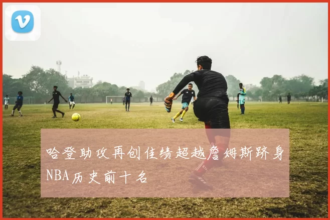 哈登助攻再创佳绩超越詹姆斯跻身NBA历史前十名