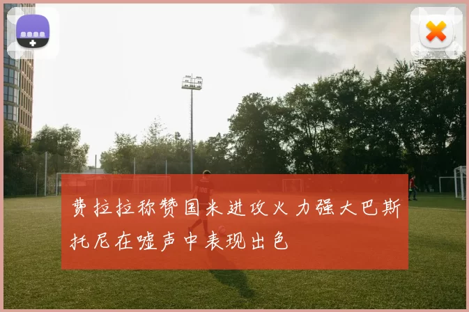 费拉拉称赞国米进攻火力强大巴斯托尼在嘘声中表现出色