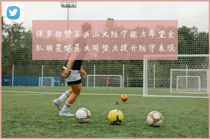 保罗称赞亚历山大防守能力希望全队明星球员共同努力提升防守表现