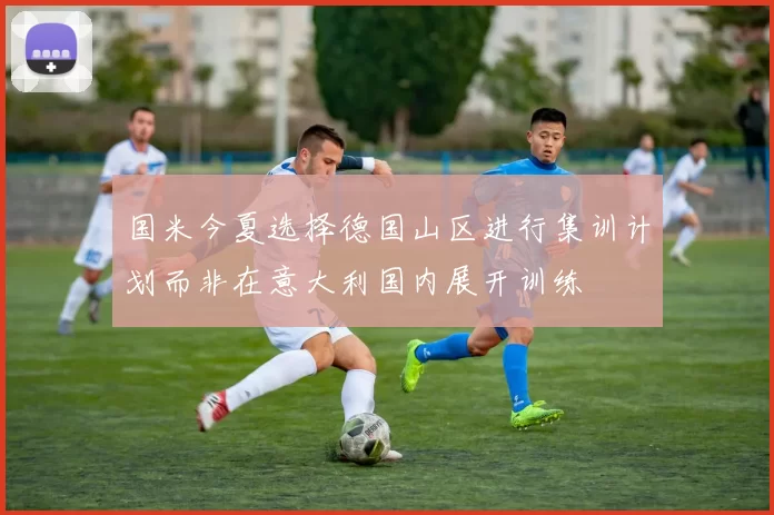 国米今夏选择德国山区进行集训计划而非在意大利国内展开训练