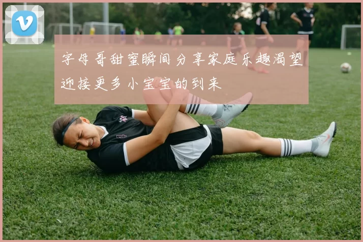 字母哥甜蜜瞬间分享家庭乐趣渴望迎接更多小宝宝的到来