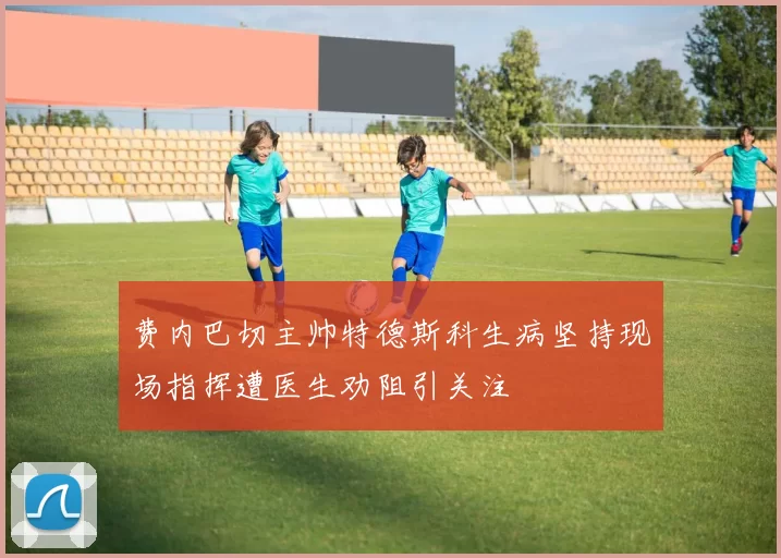 费内巴切主帅特德斯科生病坚持现场指挥遭医生劝阻引关注