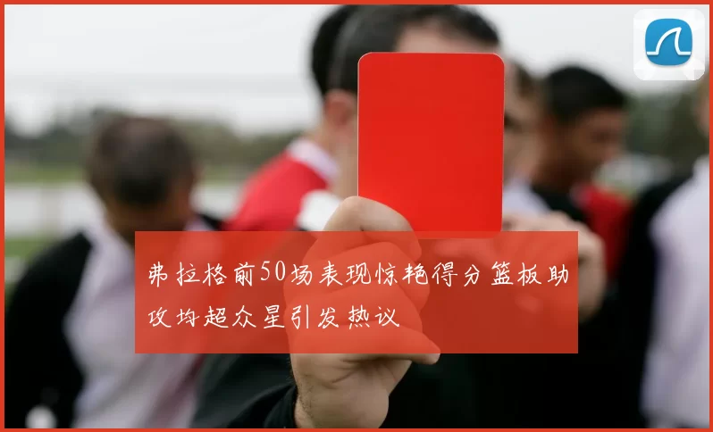 弗拉格前50场表现惊艳得分篮板助攻均超众星引发热议