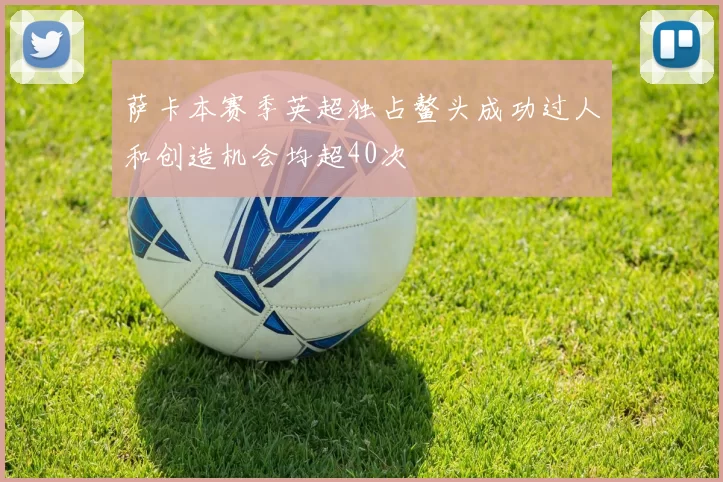 萨卡本赛季英超独占鳌头成功过人和创造机会均超40次