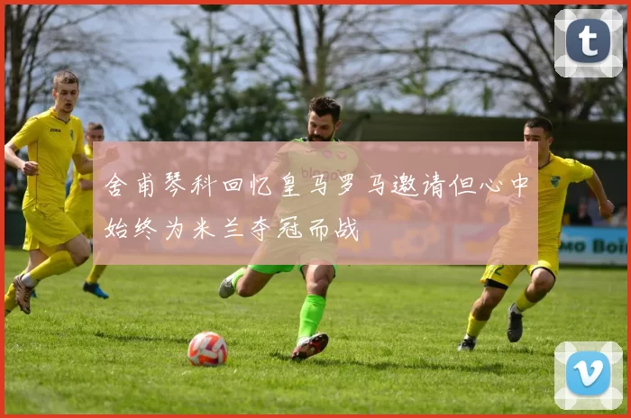 舍甫琴科回忆皇马罗马邀请但心中始终为米兰夺冠而战