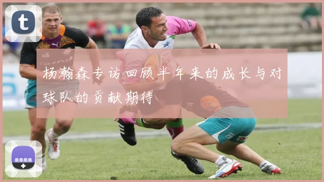 杨瀚森专访回顾半年来的成长与对球队的贡献期待