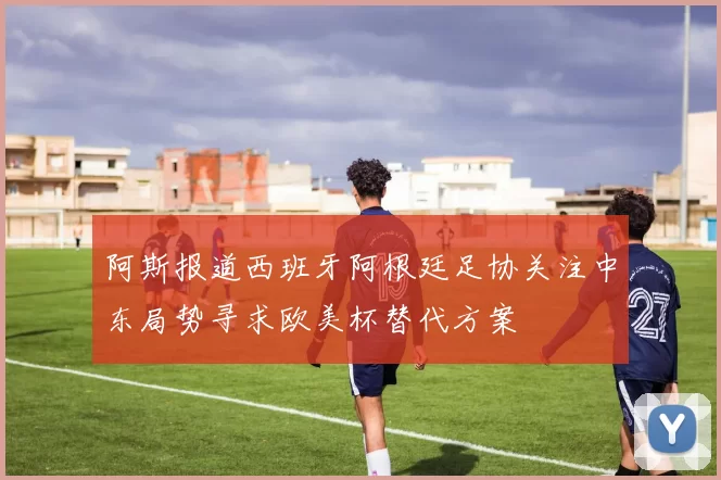 阿斯报道西班牙阿根廷足协关注中东局势寻求欧美杯替代方案