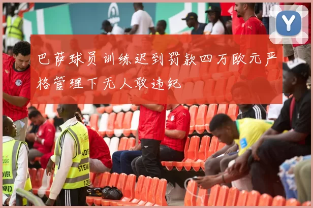 巴萨球员训练迟到罚款四万欧元严格管理下无人敢违纪